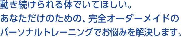 動き続けられる体でいてほしい。あなただけのための、完全オーダーメイドのパーソナルトレーニングでお悩みを解決します。